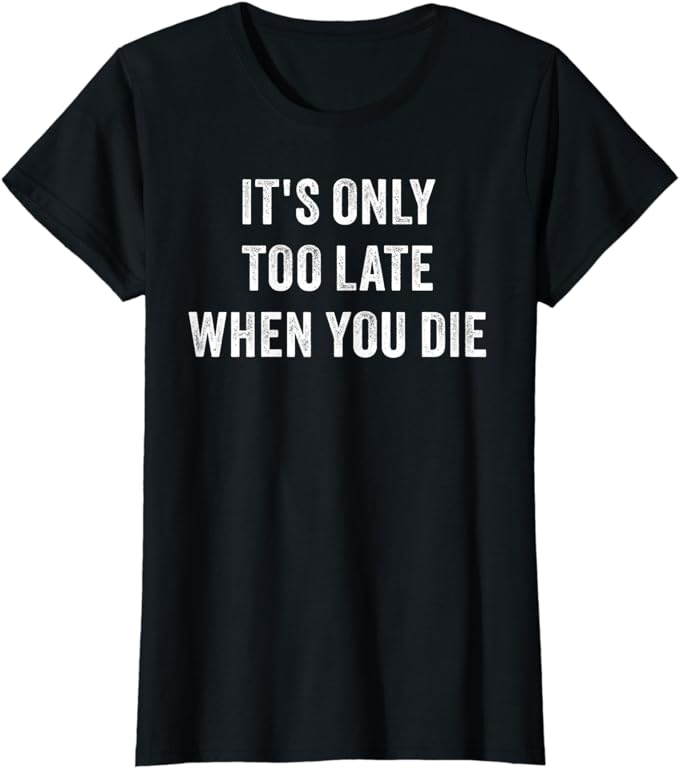 It's Only Too Late When You Die shirt